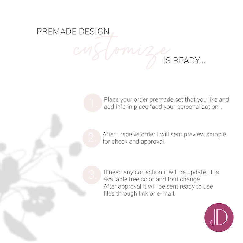 May include: A white graphic with text that reads "PREMADE DESIGN customize IS READY..." and instructions for ordering. A pink circle with the letters "JD" is in the bottom right corner. A floral shadow is in the background.