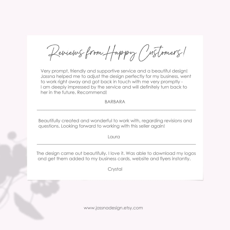 May include: Reviews from happy customers about a design service. The text reads: "Very prompt, friendly and supportive service and a beautiful design! Jassna helped me to adjust the design perfectly for my business, went to work right away and got back in touch with me very promptly - I am deeply impressed by the service and will definitely turn back to her in the future. Recommend! BARBARA"  "Beautifully created and wonderful to work with, regarding revisions and questions. Looking forward to working with this seller again! Laura"  "The design came out beautifully. I love it. Was able to download my logos and get them added to my business cards, website and flyers instantly. Crystal"