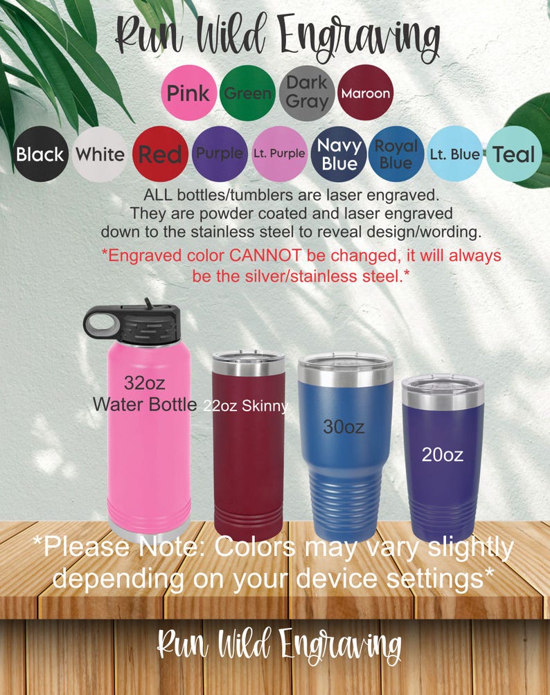 May include: A variety of stainless steel tumblers and water bottles in different sizes and colors. The tumblers are 20oz, 22oz, and 30oz. The water bottle is 32oz. The colors include pink, green, dark gray, maroon, purple, light purple, navy blue, royal blue, light blue, and teal. The text "Run Wild Engraving" appears at the top and bottom of the image. The text "*Please Note: Colors may vary slightly depending on your device settings*" appears at the bottom of the image.