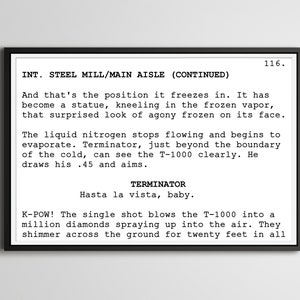 May include: A black and white script page from the movie Terminator 2: Judgement Day. The scene takes place in a steel mill. The script reads: "INT. STEEL MILL/MAIN AISLE (CONTINUED)" and "And that's the position it freezes in. It has become a statue, kneeling in the frozen vapor, that surprised look of agony frozen on its face."  The script continues: "The liquid nitrogen stops flowing and begins to evaporate. Terminator, just beyond the boundary of the cold, can see the T-1000 clearly. He draws his .45 and aims."  The script ends with: "TERMINATOR Hasta la vista, baby."  The next line reads: "K-POW! The single shot blows the T-1000 into a million diamonds spraying up into the air. They shimmer across the ground for twenty feet in all"