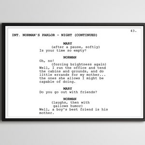 May include: A black and white script of a scene from a movie or play. The scene is set in a parlour at night. The characters are Mary and Norman. The dialogue is about Norman's daily routine and his relationship with his mother. The text reads: INT. NORMAN'S PARLOUR - NIGHT (CONTINUED) MARY (after a pause, softly) Is your time so empty? Oh, no! NORMAN (forcing brightness again) Well, I run the office and tend the cabins and grounds, and do little errands for my mother... the ones she allows I might be capable of doing. MARY Do you go out with friends? NORMAN (laughs, then with gallows humour) Well, a boy's best friend is his mother. 43.