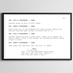 May include: A black and white script of a scene from the movie Stranger Things. The script is for episode 121 and includes the characters Chuckie and Sean. The script reads: EXT. WILL'S APARTMENT - SAME Chuckie walks up Will's front steps. EXT. SEAN'S APARTMENT - SAME Sean walks out to the sidewalk and looks around. Seeing the mailbox flag has been raised, he walks over to it. EXT. WILL'S APARTMENT - SAME Chuckie knocks on Will's front door. There is no answer. He waits a beat, looks in the window. An incredulous smile slowly starts to form. EXT. SEAN'S APARTMENT - SAME Sean opens the card Will left for him. It reads: WILL (in writing) Sean - If the Professor calls about that job, just tell him, "Sorry, I had to go see about a girl."