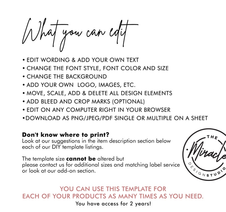 May include: A white background with black text outlining the features of a digital template. The text reads "What you can edit" and lists features such as "Edit wording & add your own text", "Change the font style, font color and size", "Change the background", "Add your own logo, images, etc.", "Move, scale, add & delete all design elements", "Add bleed and crop marks (optional)", "Edit on any computer right in your browser", "Download as PNG/JPEG/PDF single or multiple on a sheet". The text "Don't know where to print?" is also included. The text "You can use this template for each of your products as many times as you need. You have access for 2 years!" is also included. The text "The Miracle Design Studio" is also included.