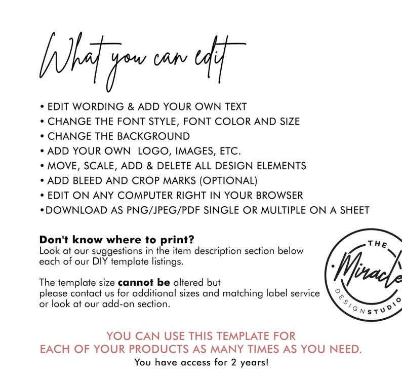 May include: A white background with black text outlining the features of a digital template. The text reads "What you can edit" and lists features such as "Edit wording & add your own text", "Change the font style, font color and size", "Change the background", "Add your own logo, images, etc.", "Move, scale, add & delete all design elements", "Add bleed and crop marks (optional)", "Edit on any computer right in your browser", "Download as PNG/JPEG/PDF single or multiple on a sheet". The text "Don't know where to print?" is also included, along with a suggestion to look at the item description section below each of the DIY template listings. The text "The template size cannot be altered but please contact us for additional sizes and matching label service or look at our add-on section." is also included. The text "You can use this template for each of your products as many times as you need. You have access for 2 years!" is also included. The text "The Miracle Design Studio" is also included in a black circle with a white outline.