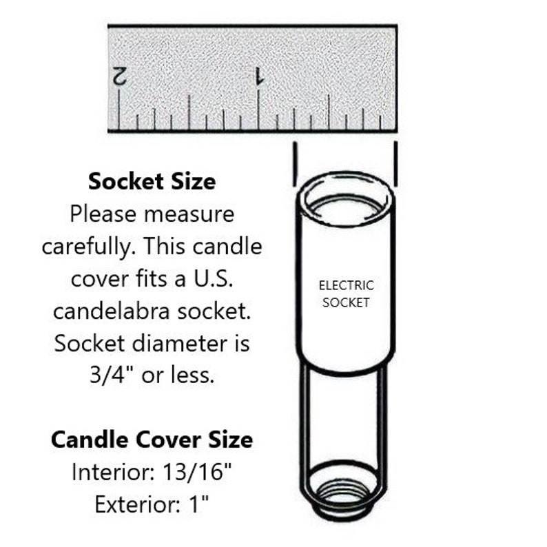 May include: A diagram showing the size of a candle cover and the size of a standard US candelabra socket. The candle cover is 13/16 inches in diameter on the inside and 1 inch in diameter on the outside. The socket is 3/4 inches in diameter or less.