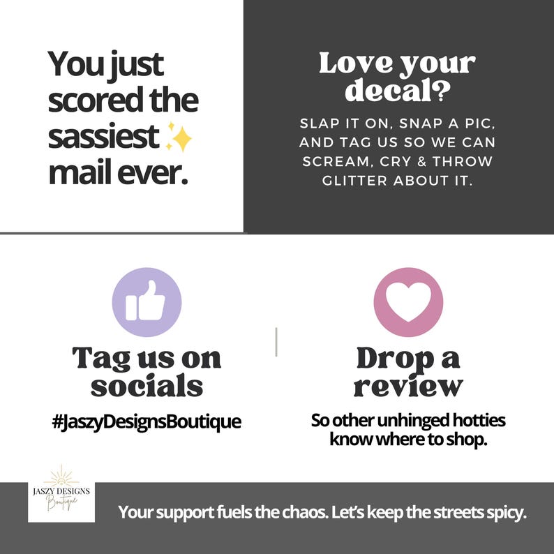 May include: A square informational card with black and white sections. Text reads: You just scored the sassiest mail ever. Love your decal? Slap it on, snap a pic, and tag us. Tag us on socials #JaszyDesignsBoutique. Drop a review. Your support fuels the chaos.