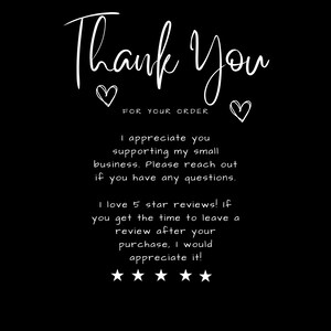 May include: Black and white text on a black background that says "Thank You" with two hearts and the words "FOR YOUR ORDER". The text continues with "I appreciate you supporting my small business. Please reach out if you have any questions. I love 5 star reviews! If you get the time to leave a review after your purchase, I would appreciate it!" and five stars.