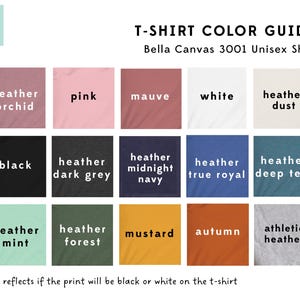 May include: T-shirt color guide for Bella Canvas 3001 Unisex Shirt.  The guide shows 15 different color options for the shirt, including heather orchid, pink, mauve, white, heather dust, black, heather dark grey, heather midnight navy, heather true royal, heather deep teal, heather mint, heather forest, mustard, autumn, and athletic heather.  The text "text reflects if the print will be black or white on the t-shirt" is at the bottom of the image.
