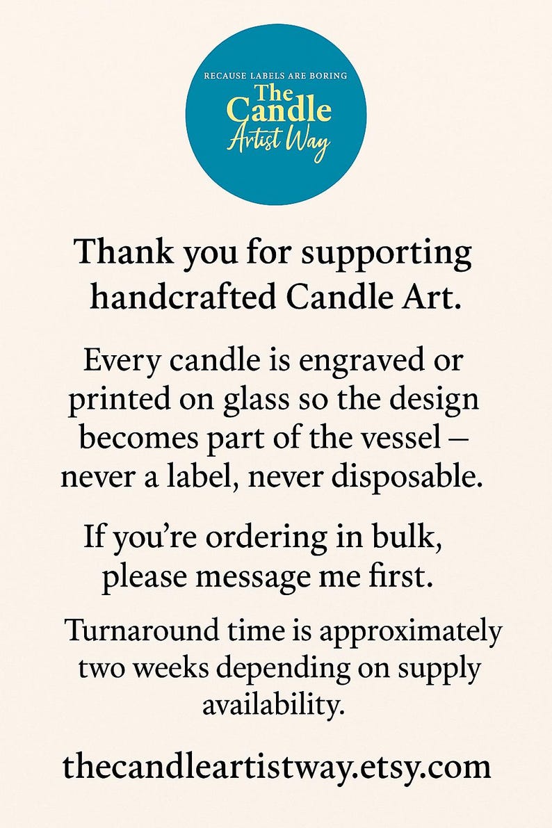 May include: A cream-colored informational sign featuring a teal circle at the top with the text "BECAUSE LABELS ARE BORING The Candle Artist Way". The text below reads "Thank you for supporting handcrafted Candle Art. Every candle is engraved or printed on glass so the design becomes part of the vessel &ndash; never a label, never disposable. If you're ordering in bulk, please message me first. Turnaround time is approximately two weeks depending on supply availability. thecandleartistway.etsy.com"