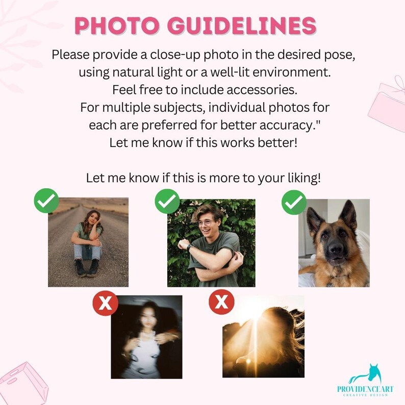 May include: A guide with photo examples of what to do and what not to do when taking photos for a product listing. The guide includes text that says "PHOTO GUIDELINES" and "Please provide a close-up photo in the desired pose, using natural light or a well-lit environment. Feel free to include accessories. For multiple subjects, individual photos for each are preferred for better accuracy." Let me know if this works better! Let me know if this is more to your liking!"