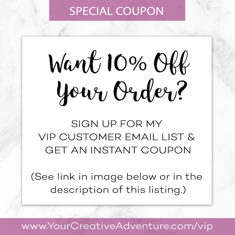 May include: A pink and white graphic with the text "SPECIAL COUPON" at the top. The text "Want 10% Off Your Order?" is in black cursive font. Below the text is a call to action to sign up for a VIP customer email list to get an instant coupon. The text "(See link in image below or in the description of this listing.)" is below the call to action. The text "www.YourCreativeAdventure.com/vip" is at the bottom of the graphic.