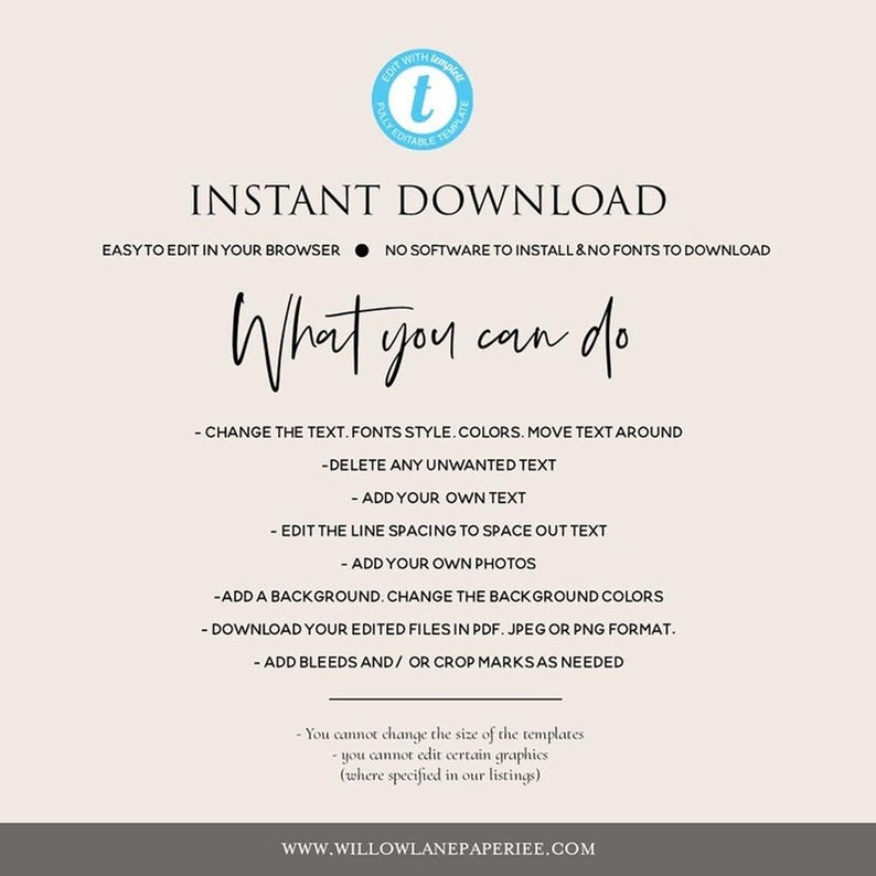 May include: A light beige background with the text "INSTANT DOWNLOAD" in black. Below the text is a black circle with a white dot inside. The text "EASY TO EDIT IN YOUR BROWSER" is to the left of the circle and the text "NO SOFTWARE TO INSTALL & NO FONTS TO DOWNLOAD" is to the right of the circle. Below the circle is the text "What you can do" in black. Below the text is a list of things you can do with the template, including changing the text, fonts, colors, and moving text around. You can also delete unwanted text, add your own text, edit the line spacing, add your own photos, add a background, change the background colors, download your edited files in PDF, JPEG, or PNG format, and add bleeds and/or crop marks as needed. The text "You cannot change the size of the templates" is in black. Below the text is the text "You cannot edit certain graphics (where specified in our listings)" in black. The text "WWW.WILLOWLANEPAPERIEE.COM" is at the bottom of the image.