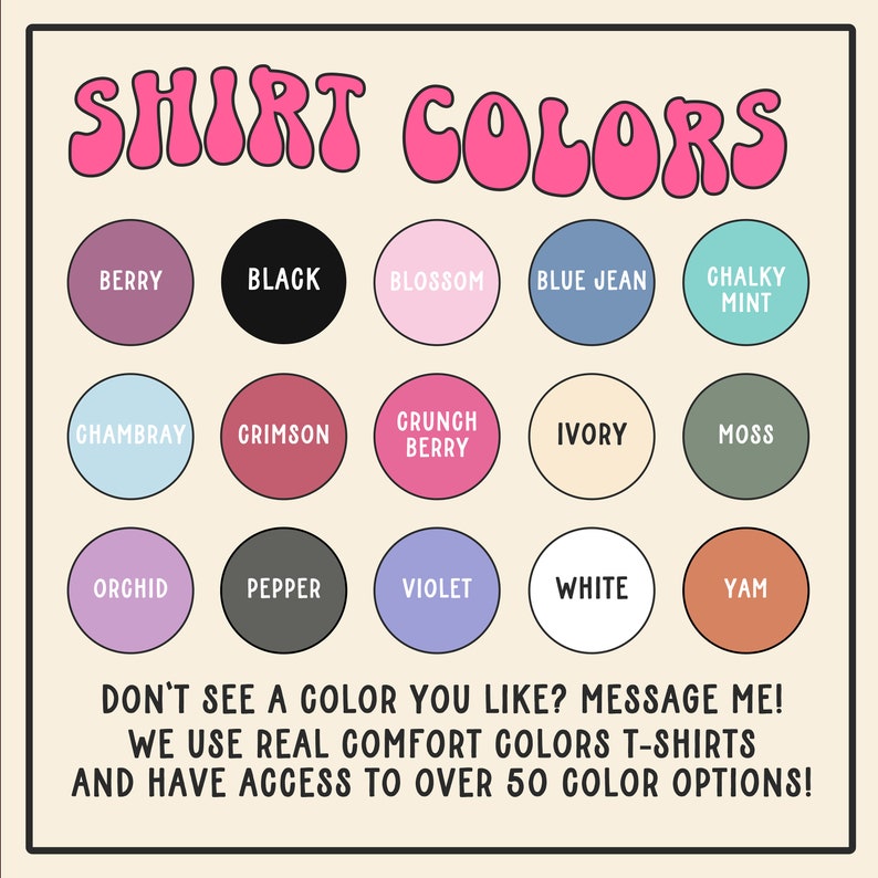 May include: A chart of 15 different color options for t-shirts. The colors are arranged in a grid of five rows and three columns. The colors include berry, black, blossom, blue jean, chalky mint, chambray, crimson, crunch berry, ivory, moss, orchid, pepper, violet, white, and yam. The text "SHIRT COLORS" is at the top of the chart. The text "DON'T SEE A COLOR YOU LIKE? MESSAGE ME! WE USE REAL COMFORT COLORS T-SHIRTS AND HAVE ACCESS TO OVER 50 COLOR OPTIONS!" is at the bottom of the chart.