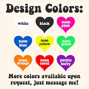 May include: Image displaying a color chart with the text "Design Colors:". Nine heart-shaped graphics showcase various colors: white, black, neon pink, neon blue, neon yellow, neon green, neon orange, neon coral, and purple berry. The text "More colors available upon request, just message me!" is also present.