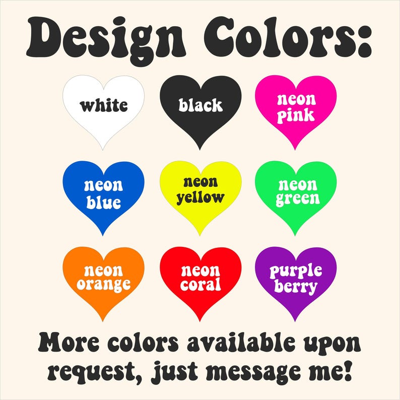 May include: Image displaying a color chart with the text "Design Colors:". Nine heart-shaped graphics showcase various colors: white, black, neon pink, neon blue, neon yellow, neon green, neon orange, neon coral, and purple berry. The text "More colors available upon request, just message me!" is also present.