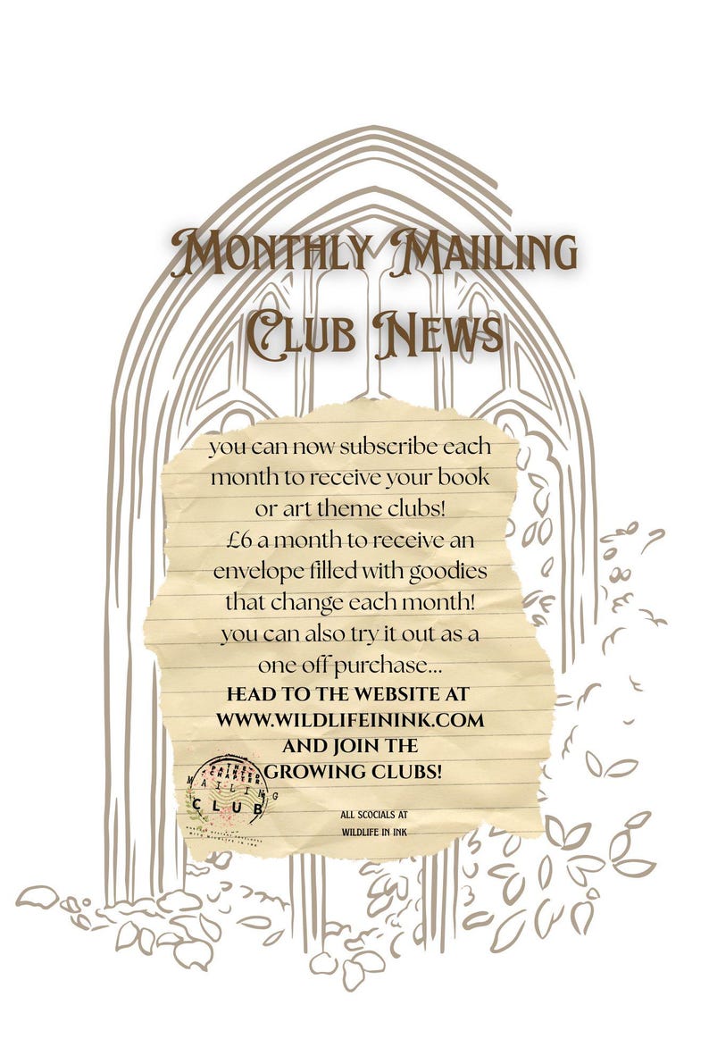 May include: A beige paper note with dark brown text centered over a light brown line drawing of a gothic archway. The text reads: MONTHLY MAILING CLUB NEWS, you can now subscribe each month to receive your book or art theme clubs! &pound;6 a month to receive an envelope filled with goodies that change each month! you can also try it out as a one off purchase... HEAD TO THE WEBSITE AT WWW.WILDLIFEININK.COM AND JOIN THE GROWING CLUBS! MAILING CLUB, ALL SCOCIALS AT WILDLIFE IN INK.