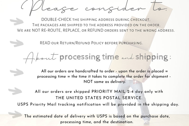 May include: Text on a white background with a gray arrow pointing to the right. The text reads: "Please consider to: DOUBLE-CHECK THE SHIPPING ADDRESS DURING CHECKOUT. THE PACKAGES ARE SHIPPED TO THE ADDRESS PROVIDED ON THE ORDER. WE ARE NOT RE-ROUTE, REPLACE, OR REFUND ORDERS SENT TO THE WRONG ADDRESS. READ OUR RETURN/REFUND POLICY BEFORE PURCHASING. About processing time and shipping: All our orders are handcrafted to order - upon the order is placed = processing time = the time it takes to complete the order for shipment - NOT same as delivery. All our orders are shipped PRIORITY MAIL 2-4 day only with THE UNITED STATES POSTAL SERVICE. USPS Priority Mail tracking notification will be provided in the shipping day. The estimated date of delivery with USPS is based on the purchase date, processing time, and the destination."