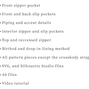 May include: A list of features for a bag sewing pattern including a front zipper pocket, front and back slip pockets, piping, interior zipper and slip pockets, top and recessed zippers, lining methods, pattern pieces, SVG, Silhouette Studio, A0 files, and a video tutorial.