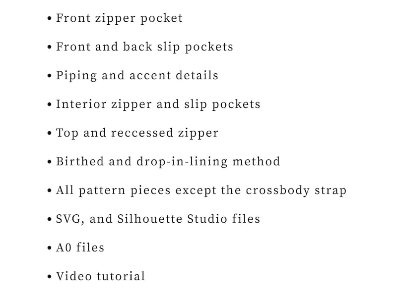 May include: A list of features for a bag sewing pattern including a front zipper pocket, front and back slip pockets, piping, interior zipper and slip pockets, top and recessed zippers, lining methods, pattern pieces, SVG, Silhouette Studio, A0 files, and a video tutorial.