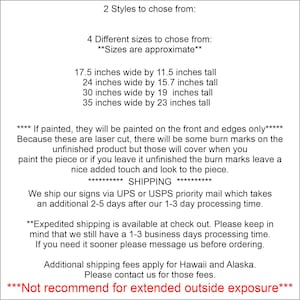 May include: A text-based image listing the sizes and styles available for custom wood signs. The text reads: "2 Styles to chose from: 4 Different sizes to chose from: **Sizes are approximate** 17.5 inches wide by 11.5 inches tall 24 inches wide by 15.7 inches tall 30 inches wide by 19 inches tall 35 inches wide by 23 inches tall **** If painted, they will be painted on the front and edges only***** Because these are laser cut, there will be some burn marks on the unfinished product but those will cover when you paint the piece or if you leave it unfinished the burn marks leave a nice added touch and look to the piece. ***** SHIPPING ***** We ship our signs via UPS or USPS priority mail which takes an additional 2-5 days after our 1-3 day processing time. **Expedited shipping is available at check out. Please keep in mind that we still have a 1-3 business days processing time. If you need it sooner please message us before ordering. Additional shipping fees apply for Hawaii and Alaska. Please contact us for those fees. ***Not recommend for extended outside exposure***"