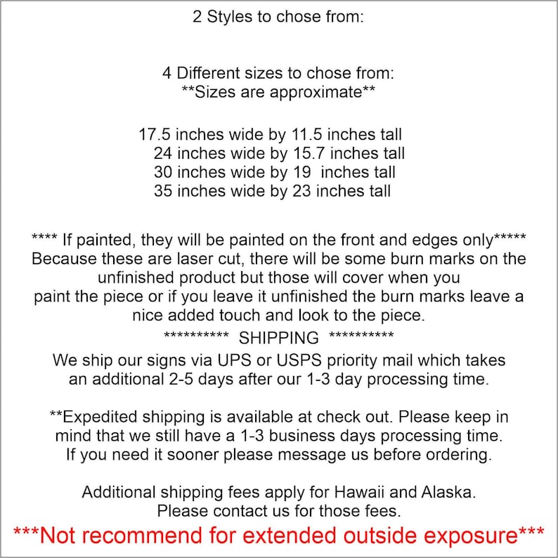 May include: A text-based image listing the sizes and styles available for custom wood signs. The text reads: "2 Styles to chose from: 4 Different sizes to chose from: **Sizes are approximate** 17.5 inches wide by 11.5 inches tall 24 inches wide by 15.7 inches tall 30 inches wide by 19 inches tall 35 inches wide by 23 inches tall **** If painted, they will be painted on the front and edges only***** Because these are laser cut, there will be some burn marks on the unfinished product but those will cover when you paint the piece or if you leave it unfinished the burn marks leave a nice added touch and look to the piece. ***** SHIPPING ***** We ship our signs via UPS or USPS priority mail which takes an additional 2-5 days after our 1-3 day processing time. **Expedited shipping is available at check out. Please keep in mind that we still have a 1-3 business days processing time. If you need it sooner please message us before ordering. Additional shipping fees apply for Hawaii and Alaska. Please contact us for those fees. ***Not recommend for extended outside exposure***"
