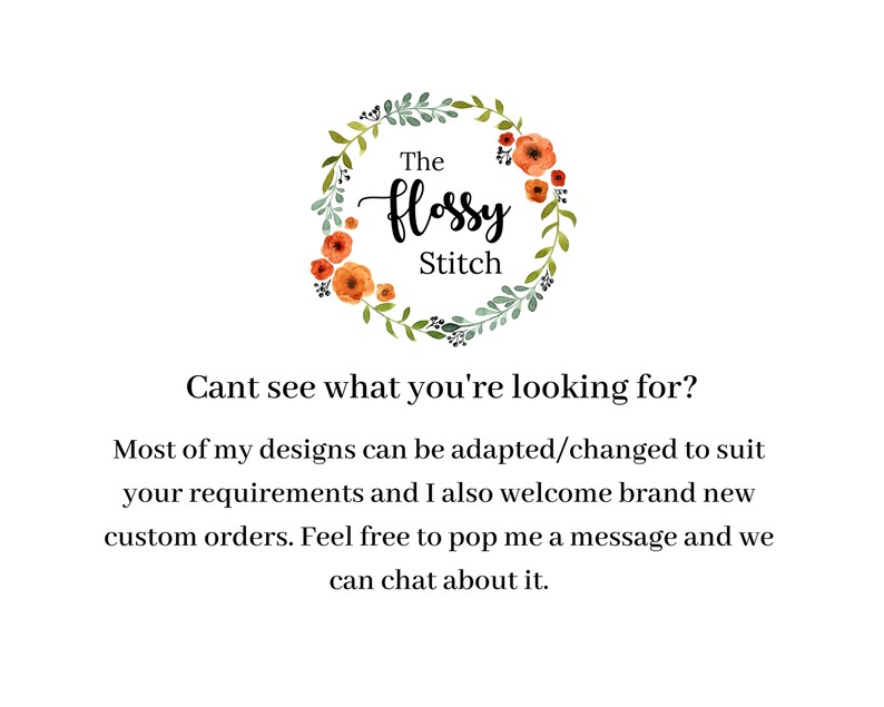 May include: A floral wreath with the text "The Flossy Stitch" in a handwritten font. The text is in a white circle with a green floral wreath around it. The text below the wreath says "Cant see what you're looking for? Most of my designs can be adapted/changed to suit your requirements and I also welcome brand new custom orders. Feel free to pop me a message and we can chat about it."