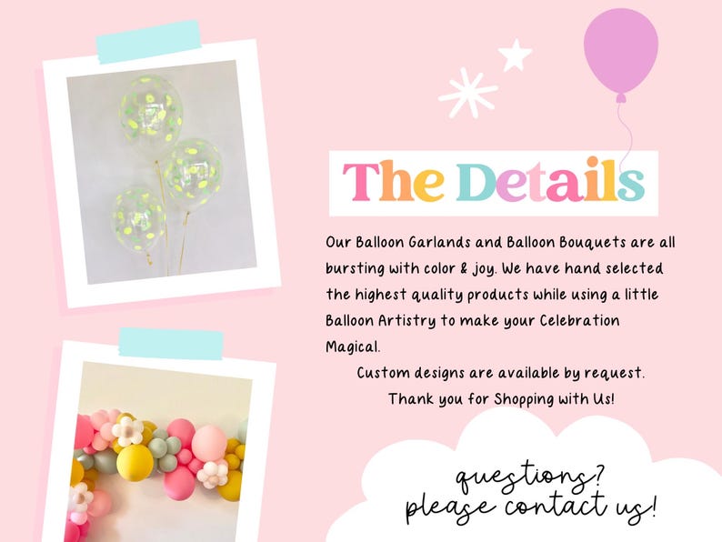 May include: Two images of balloon arrangements. The first image shows a bouquet of three clear balloons with confetti and green accents. The second image shows a garland of pastel pink, yellow, and green balloons with white flower accents. The text "The Details" is in large, colorful letters. The text below reads "Our Balloon Garlands and Balloon Bouquets are all bursting with color & joy. We have hand selected the highest quality products while using a little Balloon Artistry to make your Celebration Magical. Custom designs are available by request. Thank you for Shopping with Us! questions? please contact us!"
