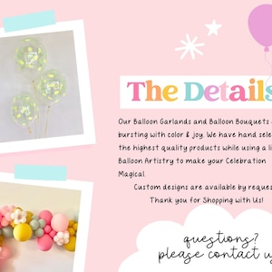 May include: Two images of balloon arrangements. The first image shows three clear balloons with confetti and green accents. The second image shows a garland of balloons in various colors, including pink, yellow, and green. The text "The Details" is in large, colorful letters. The text below reads "Our Balloon Garlands and Balloon Bouquets are all bursting with color & joy. We have hand selected the highest quality products while using a little Balloon Artistry to make your Celebration Magical. Custom designs are available by request. Thank you for Shopping with Us! questions? please contact us!"