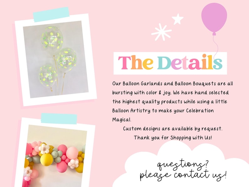 May include: Two images of balloon arrangements. The first image shows three clear balloons with confetti and green accents. The second image shows a garland of balloons in various colors, including pink, yellow, and green. The text "The Details" is in large, colorful letters. The text below reads "Our Balloon Garlands and Balloon Bouquets are all bursting with color & joy. We have hand selected the highest quality products while using a little Balloon Artistry to make your Celebration Magical. Custom designs are available by request. Thank you for Shopping with Us! questions? please contact us!"