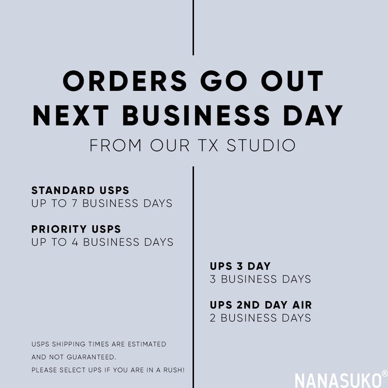May include: A white background with black text that reads "Orders go out next business day from our TX studio".  The text also lists different shipping options with estimated delivery times, including Standard USPS, Priority USPS, UPS 3 Day, and UPS 2nd Day Air.