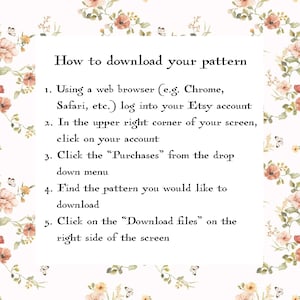 May include: A white background with pink floral accents and black text explaining how to download a pattern from Etsy. The text reads: "How to download your pattern 1. Using a web browser (e.g. Chrome, Safari, etc.) log into your Etsy account 2. In the upper right corner of your screen, click on your account 3. Click the "Purchases" from the drop down menu 4. Find the pattern you would like to download 5. Click on the "Download files" on the right side of the screen"