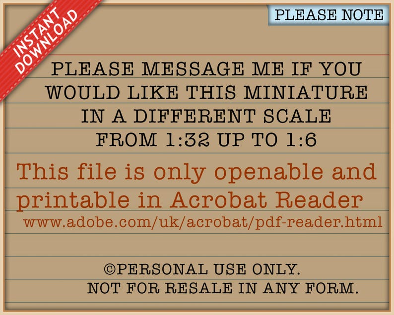 May include: A tan digital document with black text that reads: PLEASE MESSAGE ME IF YOU WOULD LIKE THIS MINIATURE IN A DIFFERENT SCALE FROM 1:32 UP TO 1:6. This file is only openable and printable in Acrobat Reader. PERSONAL USE ONLY. NOT FOR RESALE.