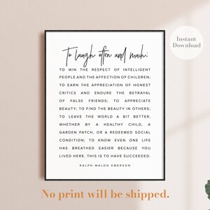 May include: A black and white printable quote poster with the text "To laugh often and much: To win the respect of intelligent people and the affection of children: To earn the appreciation of honest critics and endure the betrayal of false friends; to appreciate beauty; to find the beauty in others: To leave the world a bit better. Whether by a healthy child, a garden patch, or a redeemed social condition; to know even one life has breathed easier because you lived here. This is to have succeeded. Ralph Waldo Emerson".