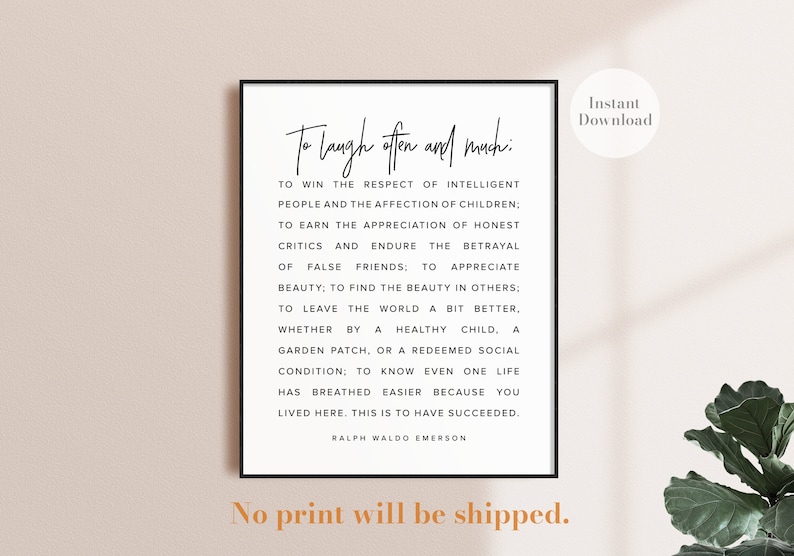 May include: A black and white printable quote poster with the text "To laugh often and much: To win the respect of intelligent people and the affection of children: To earn the appreciation of honest critics and endure the betrayal of false friends; to appreciate beauty; to find the beauty in others: To leave the world a bit better. Whether by a healthy child, a garden patch, or a redeemed social condition; to know even one life has breathed easier because you lived here. This is to have succeeded. Ralph Waldo Emerson".