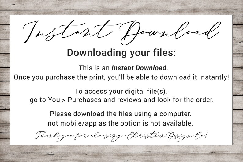 May include: A white card with black text explaining how to download digital files after purchase. The text reads "Instant Download" and "Downloading your files: This is an Instant Download. Once you purchase the print, you'll be able to download it instantly! To access your digital file(s), go to You > Purchases and reviews and look for the order. Please download the files using a computer, not mobile/app as the option is not available. Thank you for choosing Christian Design Co!"