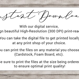 May include: Text on a woodgrain background that reads "Instant Download".  With our digital service, we design beautiful High-Resolution (300 DPI) print-ready files! You can take the digital file to get printed locally at any print shop of your choice. You can print the files on any material you choose! (Cardstock, Foam Board, etc). Be sure to print the files at the size being ordered to ensure optimal print quality!"