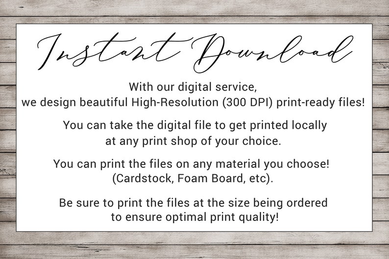 May include: Text on a woodgrain background that reads "Instant Download".  With our digital service, we design beautiful High-Resolution (300 DPI) print-ready files! You can take the digital file to get printed locally at any print shop of your choice. You can print the files on any material you choose! (Cardstock, Foam Board, etc). Be sure to print the files at the size being ordered to ensure optimal print quality!"