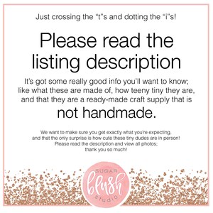 May include: A pink and gold glitter background with the text "Just crossing the "t"s and dotting the "i"s! Please read the listing description It's got some really good info you'll want to know; like what these are made of, how teeny tiny they are, and that they are a ready-made craft supply that is not handmade. We want to make sure you get exactly what you're expecting, and that the only surprise is how cute these tiny dudes are in person! Please read the description and view all photos; thank you so much!" and a logo that says "SUGAR blush studio".