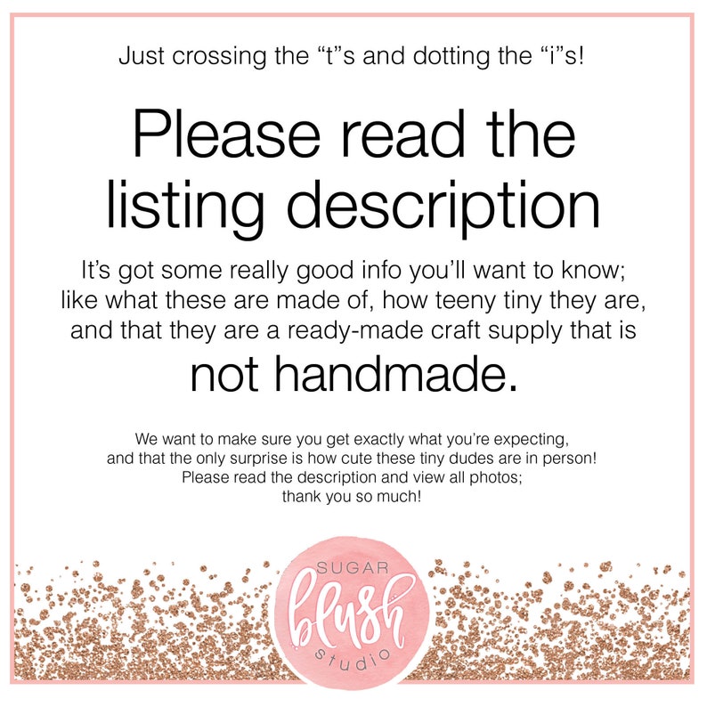 May include: A pink and gold glitter background with the text "Just crossing the "t"s and dotting the "i"s! Please read the listing description It's got some really good info you'll want to know; like what these are made of, how teeny tiny they are, and that they are a ready-made craft supply that is not handmade. We want to make sure you get exactly what you're expecting, and that the only surprise is how cute these tiny dudes are in person! Please read the description and view all photos; thank you so much!" and a logo that says "SUGAR blush studio".