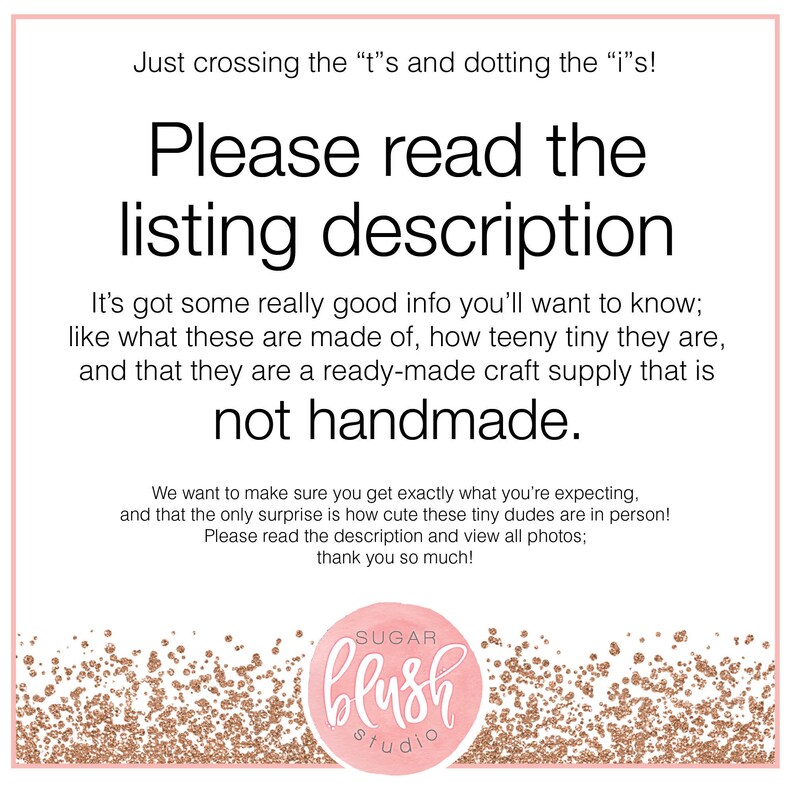 May include: A pink and gold glitter background with the text "Just crossing the "t"s and dotting the "i"s! Please read the listing description It's got some really good info you'll want to know; like what these are made of, how teeny tiny they are, and that they are a ready-made craft supply that is not handmade. We want to make sure you get exactly what you're expecting, and that the only surprise is how cute these tiny dudes are in person! Please read the description and view all photos; thank you so much!" and a logo that says "SUGAR blush studio".