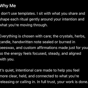 Puede incluir: Un gr&aacute;fico negro con texto blanco que dice: Why Me. I don't use templates. I sit with what you share and shape each ritual gently around your intention and what you're moving through. Everything is chosen with care; the crystals, herbs, candle, handwritten note sealed or burned in beeswax, and custom affirmations made just for you so the energy feels focused, steady, and aligned with you. It's quiet, intentional care made to help you feel more clear, held, and connected to what you're releasing or calling in.