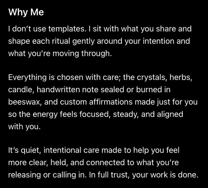 Puede incluir: Un gr&aacute;fico negro con texto blanco que dice: Why Me. I don't use templates. I sit with what you share and shape each ritual gently around your intention and what you're moving through. Everything is chosen with care; the crystals, herbs, candle, handwritten note sealed or burned in beeswax, and custom affirmations made just for you so the energy feels focused, steady, and aligned with you. It's quiet, intentional care made to help you feel more clear, held, and connected to what you're releasing or calling in.