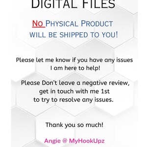 May include: White text on a white hexagonal background with the words "DIGITAL FILES" at the top. The text "NO PHYSICAL PRODUCT WILL BE SHIPPED TO YOU!" is in red. The text "Please let me know if you have any issues I am here to help!" is in black. The text "Please Don't leave a negative review, get in touch with me 1st to try to resolve any issues." is in black. The text "Thank you so much! Angie @ MyHookUpz" is in pink.