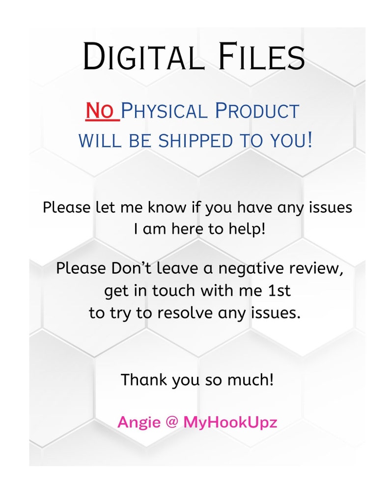 May include: White text on a white hexagonal background with the words "DIGITAL FILES" at the top. The text "NO PHYSICAL PRODUCT WILL BE SHIPPED TO YOU!" is in red. The text "Please let me know if you have any issues I am here to help!" is in black. The text "Please Don't leave a negative review, get in touch with me 1st to try to resolve any issues." is in black. The text "Thank you so much! Angie @ MyHookUpz" is in pink.