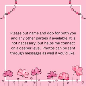 May include: A pink graphic with a white border and text. The text reads, "Please put name and dob for both you and any other parties if available. It is not necessary, but helps me connect on a deeper level. Photos can be sent through messages as well if you'd like."
