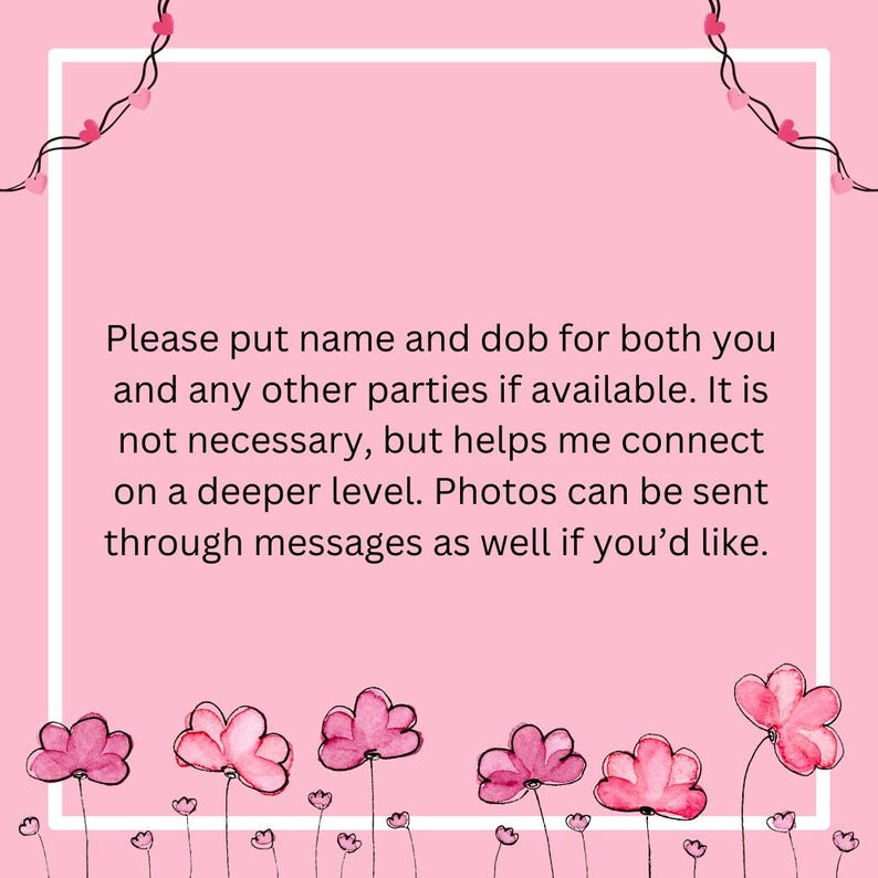 May include: A pink graphic with a white border and text. The text reads, "Please put name and dob for both you and any other parties if available. It is not necessary, but helps me connect on a deeper level. Photos can be sent through messages as well if you'd like."
