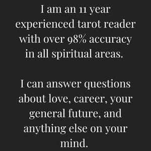 May include: Text on a black background that reads: "I am an 11 year experienced tarot reader with over 98% accuracy in all spiritual areas. I can answer questions about love, career, your general future, and anything else on your mind."