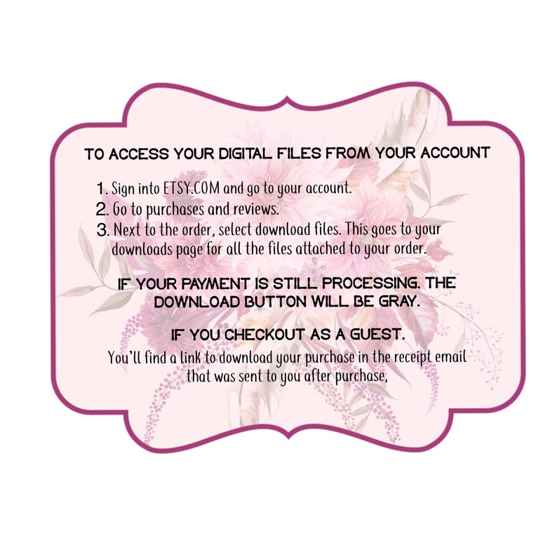 May include: Pink floral graphic with instructions on how to access digital files from an Etsy account. The text reads: "To access your digital files from your account. 1. Sign into ETSY.COM and go to your account. 2. Go to purchases and reviews. 3. Next to the order, select download files. This goes to your downloads page for all the files attached to your order. If your payment is still processing, the download button will be gray. If you checkout as a guest, you'll find a link to download your purchase in the receipt email that was sent to you after purchase."