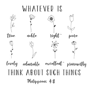 May include: Black and white illustration of flowers with words like "true", "noble", "right", "pure", "lovely", "admirable", "excellent", and "praiseworthy" below each flower. The text "WHATEVER IS" is at the top of the image. The text "THINK ABOUT SUCH THINGS" is below the flowers. The text "Philippians 4:8" is at the bottom of the image.