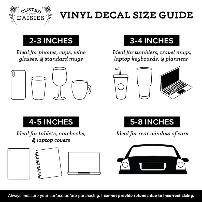 May include: A black and white graphic guide for vinyl decal sizes. The guide shows different sizes of decals and the items they are best suited for, such as phones, cups, tumblers, laptops, and cars. The guide also includes the text "Dusted in Daisies" and "Vinyl Decal Size Guide".